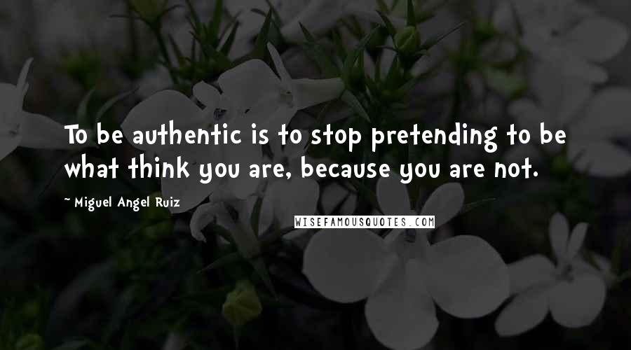 Miguel Angel Ruiz Quotes: To be authentic is to stop pretending to be what think you are, because you are not.
