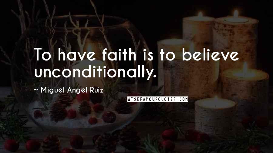 Miguel Angel Ruiz Quotes: To have faith is to believe unconditionally.