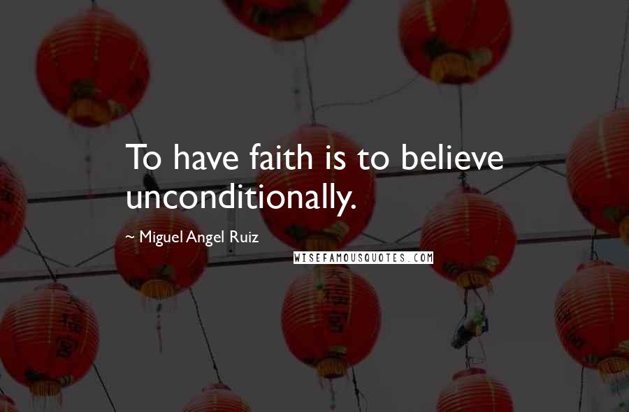 Miguel Angel Ruiz Quotes: To have faith is to believe unconditionally.