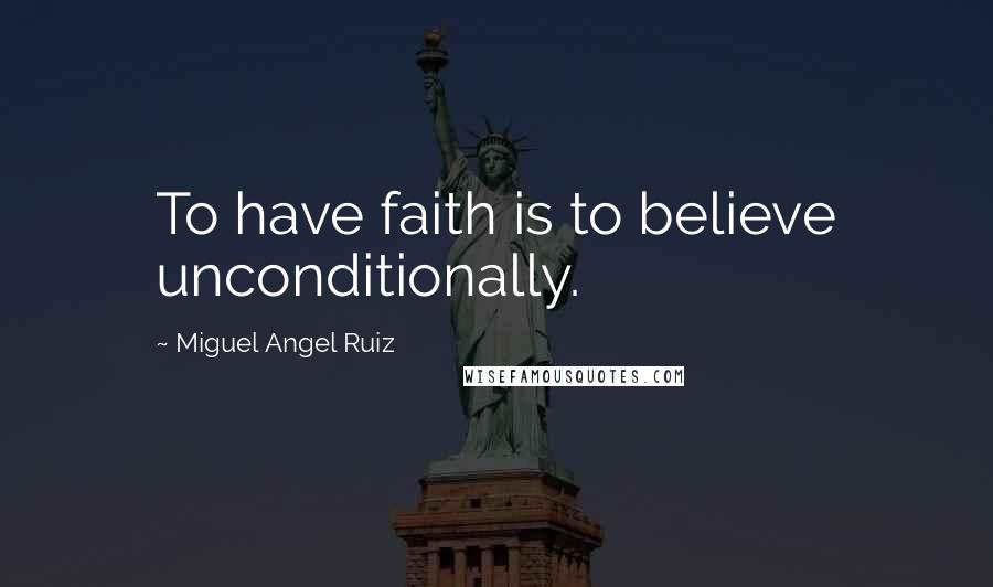 Miguel Angel Ruiz Quotes: To have faith is to believe unconditionally.