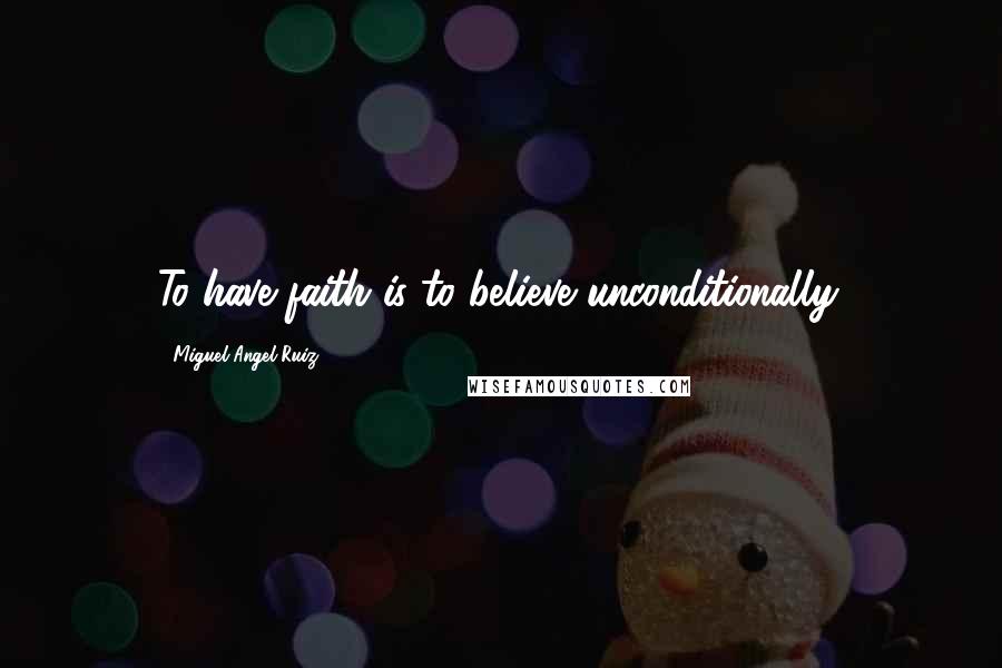 Miguel Angel Ruiz Quotes: To have faith is to believe unconditionally.