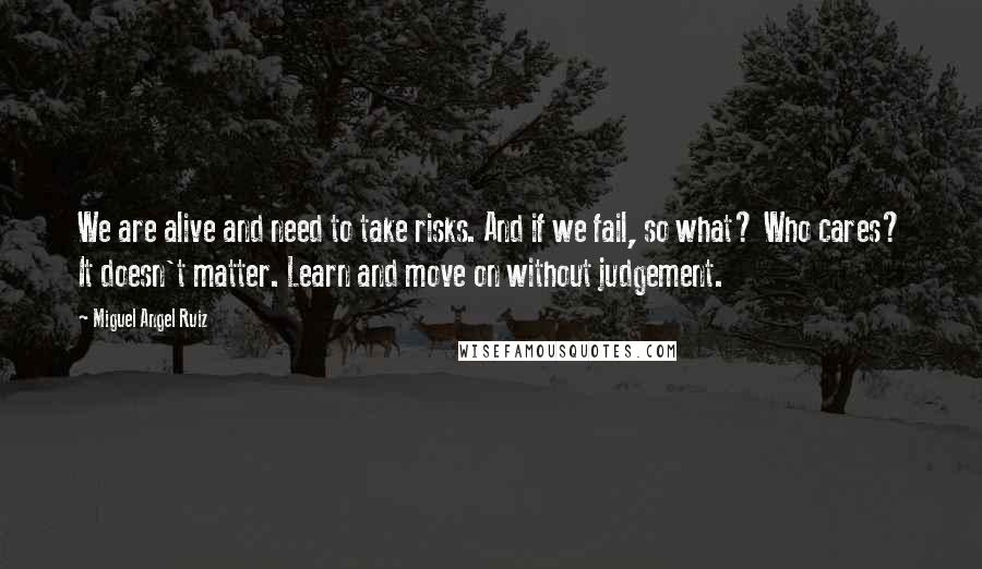 Miguel Angel Ruiz Quotes: We are alive and need to take risks. And if we fail, so what? Who cares? It doesn't matter. Learn and move on without judgement.