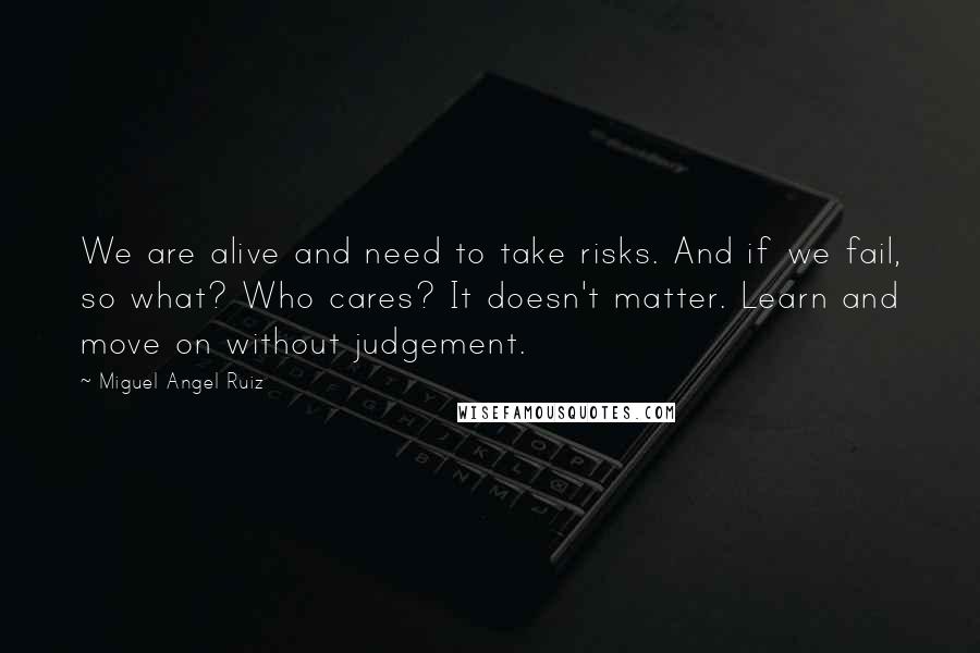 Miguel Angel Ruiz Quotes: We are alive and need to take risks. And if we fail, so what? Who cares? It doesn't matter. Learn and move on without judgement.