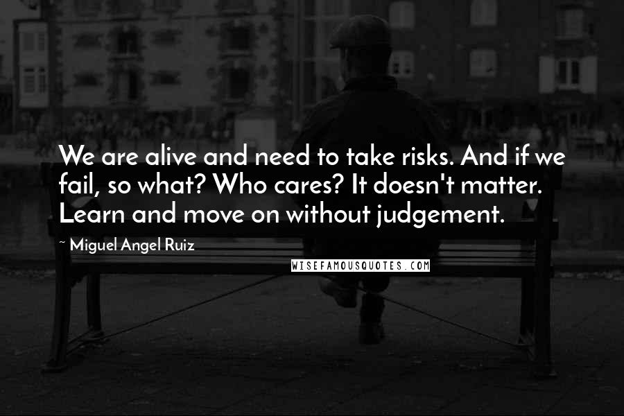 Miguel Angel Ruiz Quotes: We are alive and need to take risks. And if we fail, so what? Who cares? It doesn't matter. Learn and move on without judgement.