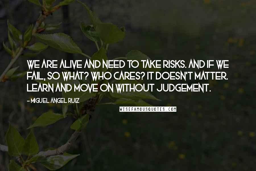 Miguel Angel Ruiz Quotes: We are alive and need to take risks. And if we fail, so what? Who cares? It doesn't matter. Learn and move on without judgement.