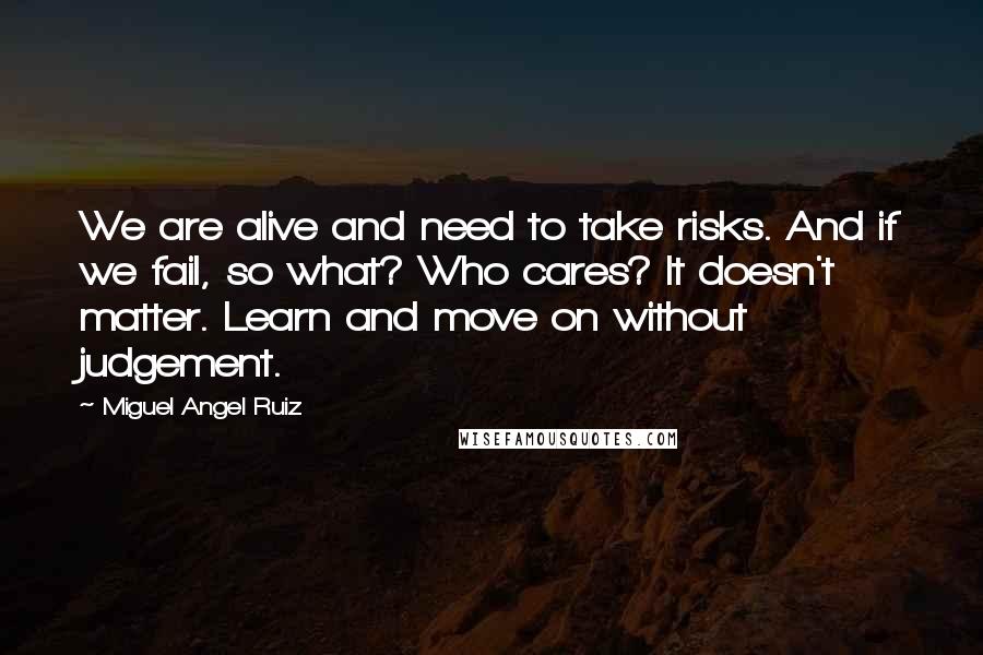 Miguel Angel Ruiz Quotes: We are alive and need to take risks. And if we fail, so what? Who cares? It doesn't matter. Learn and move on without judgement.