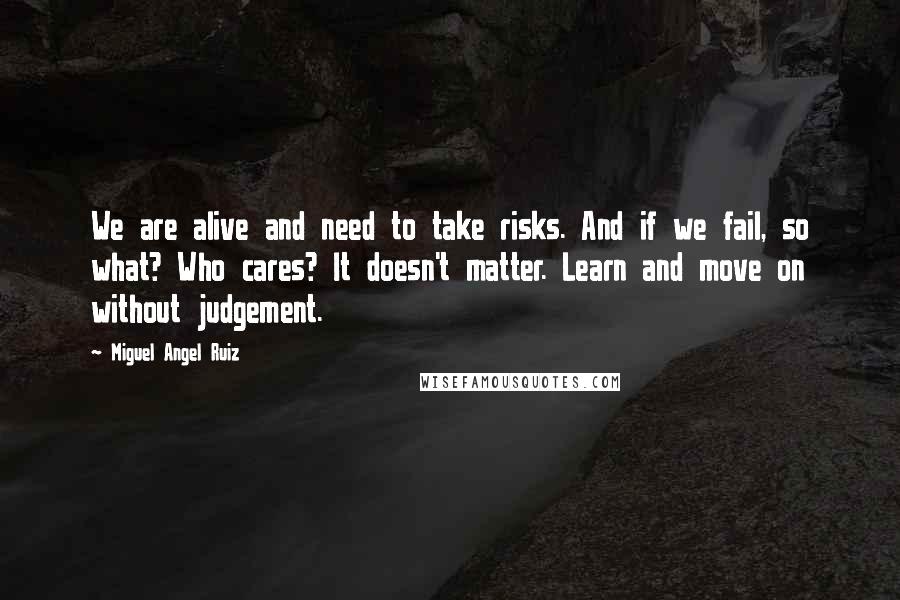 Miguel Angel Ruiz Quotes: We are alive and need to take risks. And if we fail, so what? Who cares? It doesn't matter. Learn and move on without judgement.