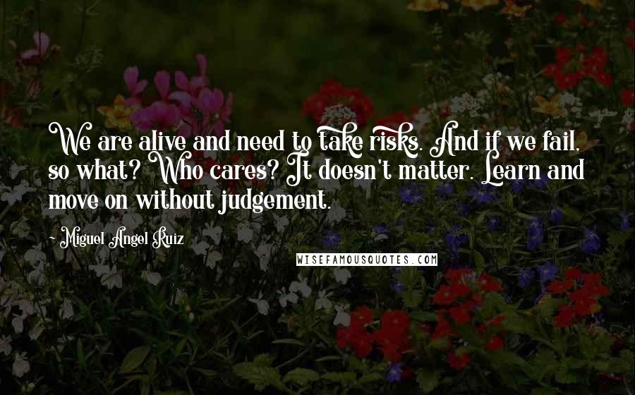 Miguel Angel Ruiz Quotes: We are alive and need to take risks. And if we fail, so what? Who cares? It doesn't matter. Learn and move on without judgement.