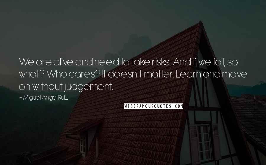 Miguel Angel Ruiz Quotes: We are alive and need to take risks. And if we fail, so what? Who cares? It doesn't matter. Learn and move on without judgement.