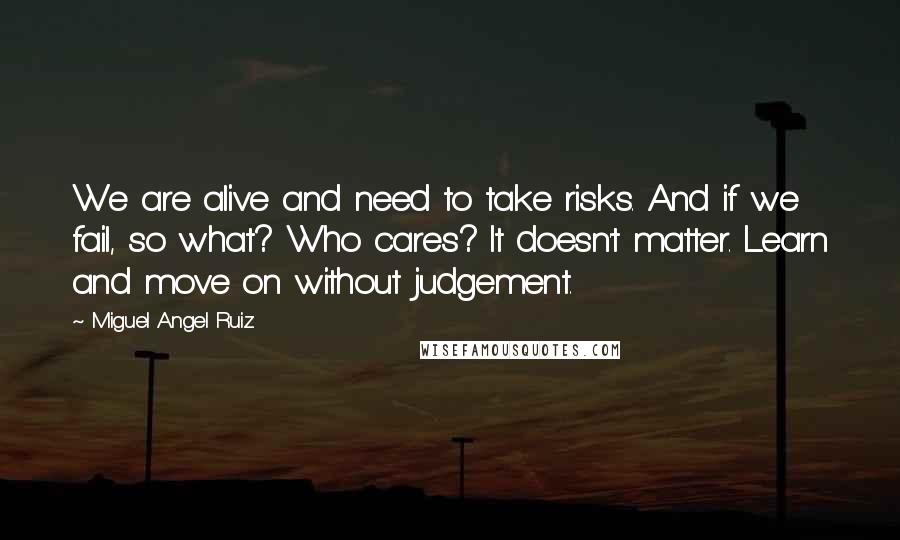 Miguel Angel Ruiz Quotes: We are alive and need to take risks. And if we fail, so what? Who cares? It doesn't matter. Learn and move on without judgement.