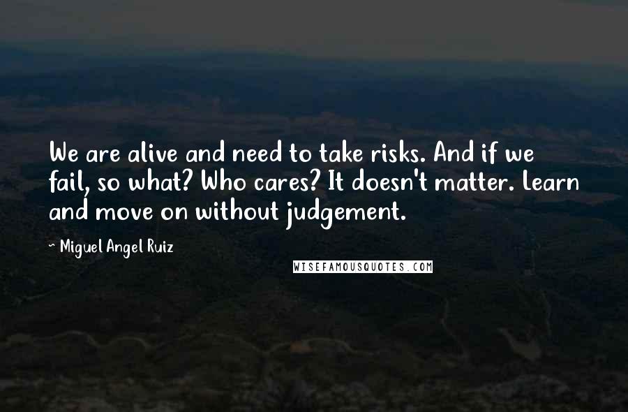 Miguel Angel Ruiz Quotes: We are alive and need to take risks. And if we fail, so what? Who cares? It doesn't matter. Learn and move on without judgement.