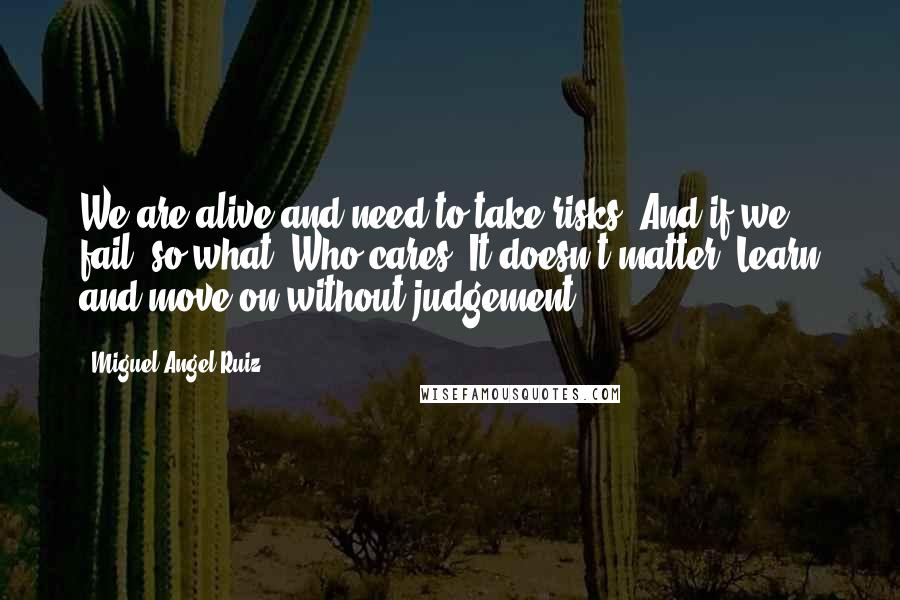 Miguel Angel Ruiz Quotes: We are alive and need to take risks. And if we fail, so what? Who cares? It doesn't matter. Learn and move on without judgement.