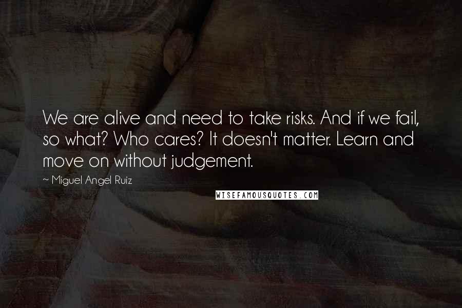 Miguel Angel Ruiz Quotes: We are alive and need to take risks. And if we fail, so what? Who cares? It doesn't matter. Learn and move on without judgement.