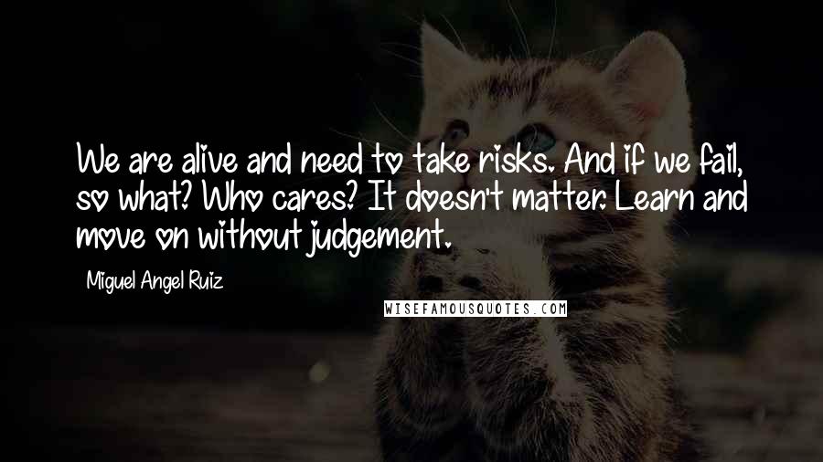 Miguel Angel Ruiz Quotes: We are alive and need to take risks. And if we fail, so what? Who cares? It doesn't matter. Learn and move on without judgement.