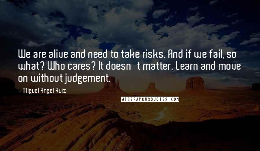 Miguel Angel Ruiz Quotes: We are alive and need to take risks. And if we fail, so what? Who cares? It doesn't matter. Learn and move on without judgement.