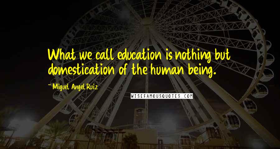 Miguel Angel Ruiz Quotes: What we call education is nothing but domestication of the human being.