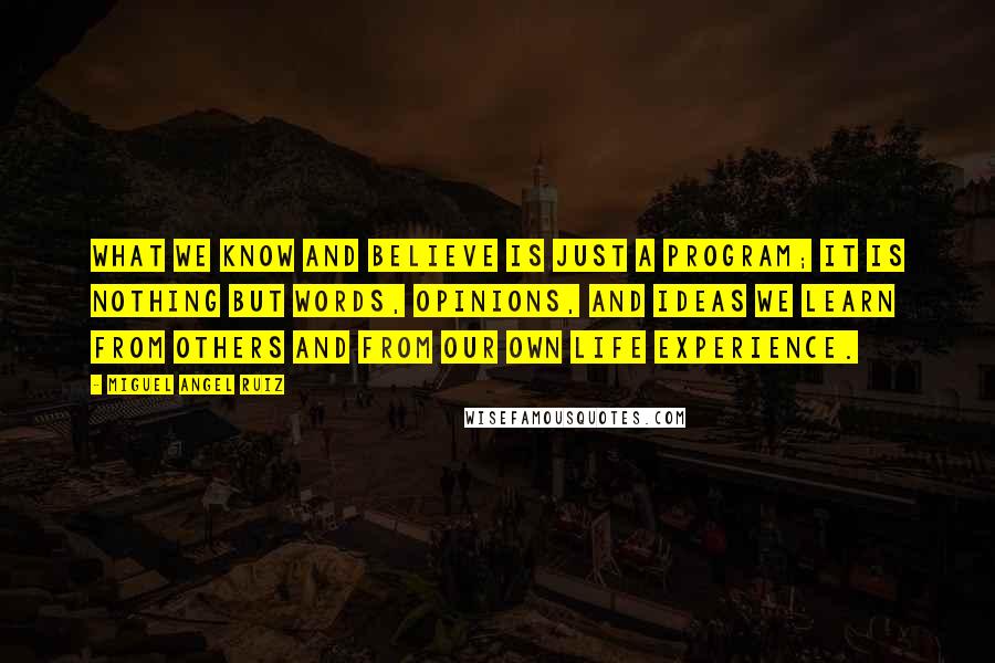 Miguel Angel Ruiz Quotes: What we know and believe is just a program; it is nothing but words, opinions, and ideas we learn from others and from our own life experience.