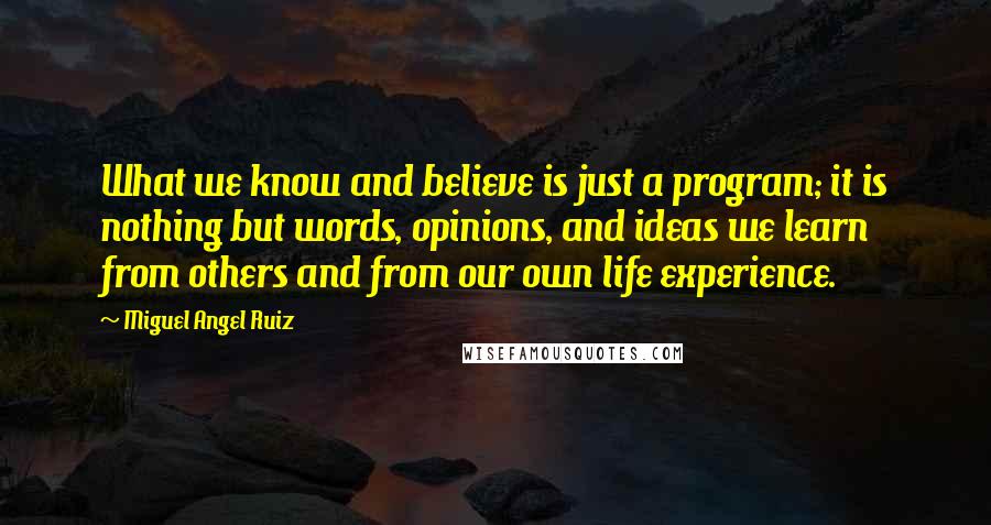 Miguel Angel Ruiz Quotes: What we know and believe is just a program; it is nothing but words, opinions, and ideas we learn from others and from our own life experience.