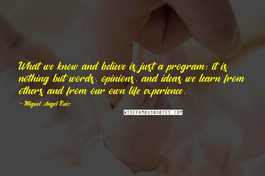 Miguel Angel Ruiz Quotes: What we know and believe is just a program; it is nothing but words, opinions, and ideas we learn from others and from our own life experience.