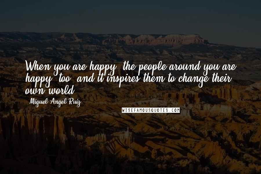 Miguel Angel Ruiz Quotes: When you are happy, the people around you are happy, too, and it inspires them to change their own world.
