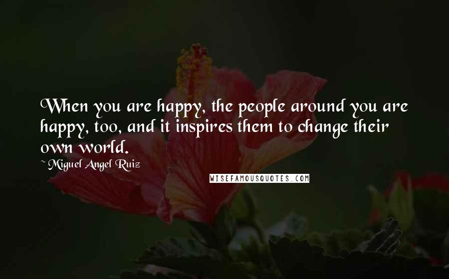 Miguel Angel Ruiz Quotes: When you are happy, the people around you are happy, too, and it inspires them to change their own world.