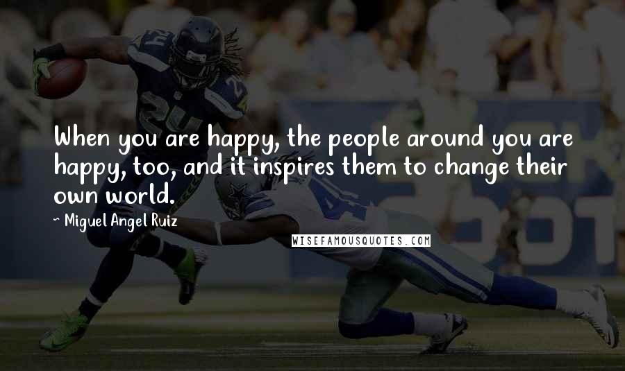 Miguel Angel Ruiz Quotes: When you are happy, the people around you are happy, too, and it inspires them to change their own world.