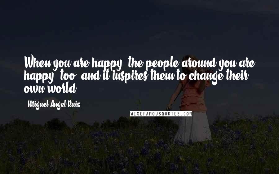 Miguel Angel Ruiz Quotes: When you are happy, the people around you are happy, too, and it inspires them to change their own world.