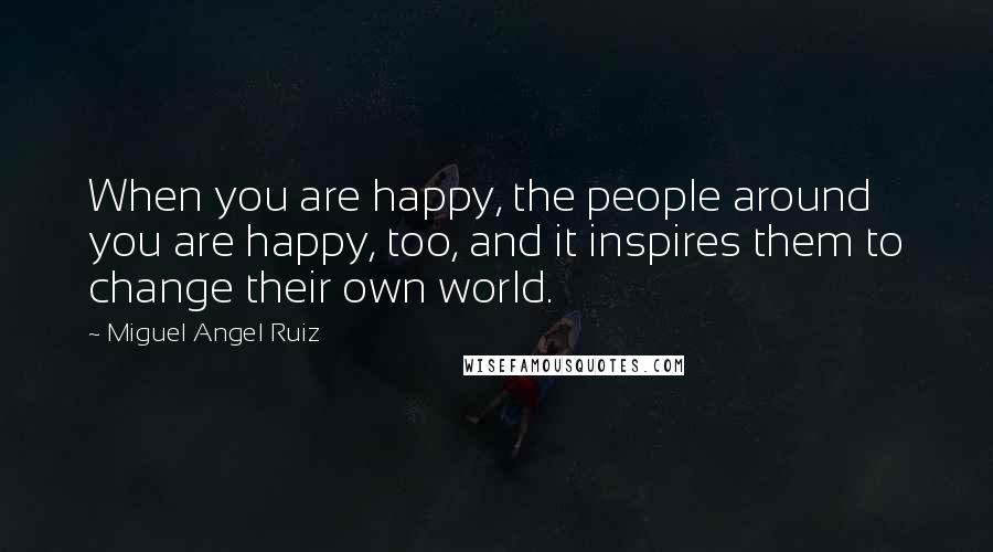 Miguel Angel Ruiz Quotes: When you are happy, the people around you are happy, too, and it inspires them to change their own world.