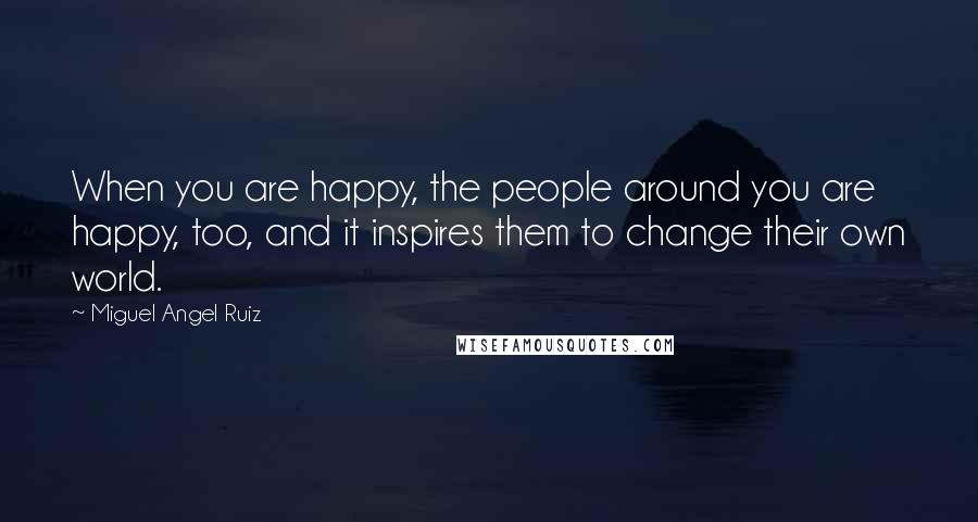 Miguel Angel Ruiz Quotes: When you are happy, the people around you are happy, too, and it inspires them to change their own world.