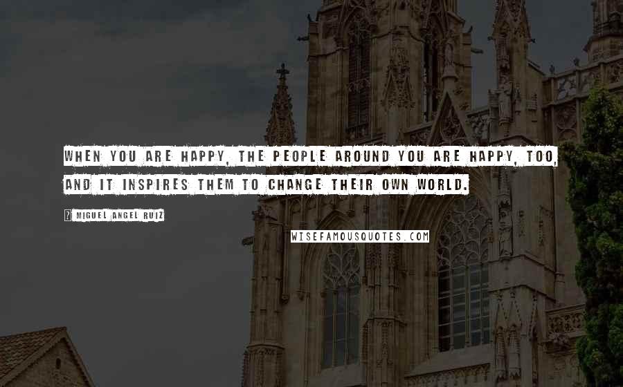 Miguel Angel Ruiz Quotes: When you are happy, the people around you are happy, too, and it inspires them to change their own world.