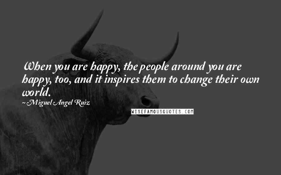 Miguel Angel Ruiz Quotes: When you are happy, the people around you are happy, too, and it inspires them to change their own world.