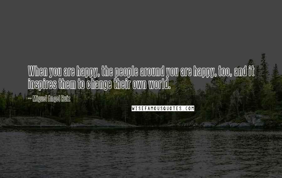 Miguel Angel Ruiz Quotes: When you are happy, the people around you are happy, too, and it inspires them to change their own world.