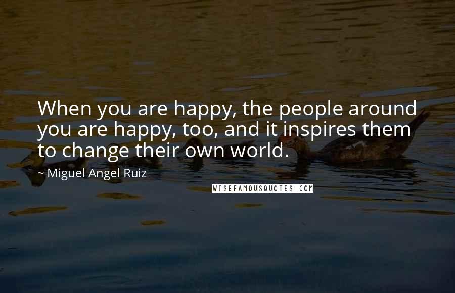 Miguel Angel Ruiz Quotes: When you are happy, the people around you are happy, too, and it inspires them to change their own world.
