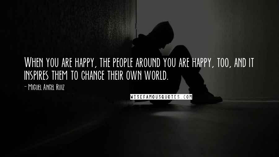 Miguel Angel Ruiz Quotes: When you are happy, the people around you are happy, too, and it inspires them to change their own world.
