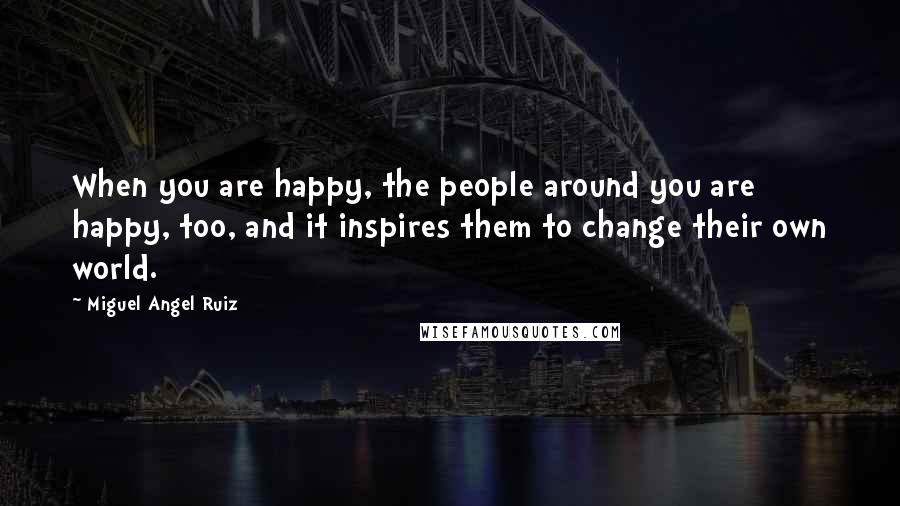 Miguel Angel Ruiz Quotes: When you are happy, the people around you are happy, too, and it inspires them to change their own world.