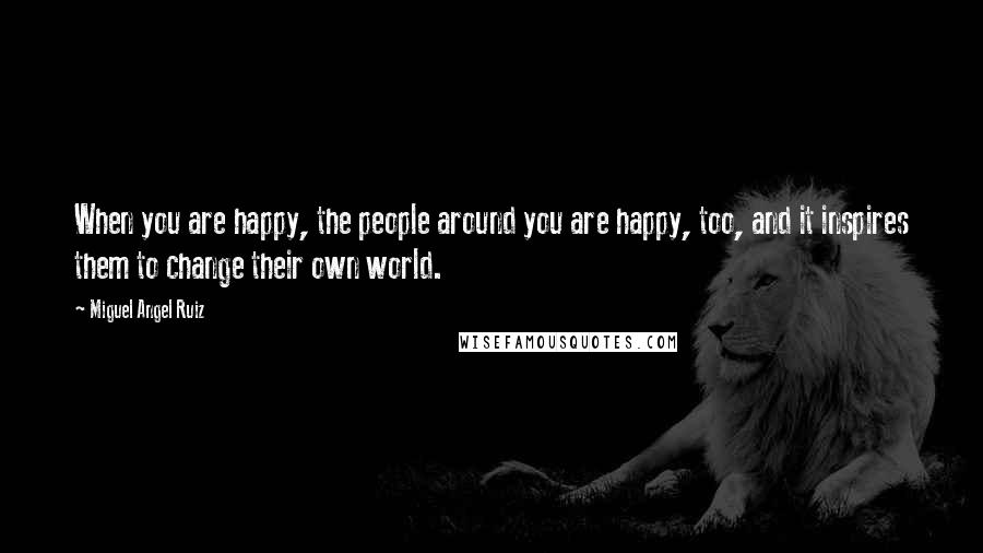 Miguel Angel Ruiz Quotes: When you are happy, the people around you are happy, too, and it inspires them to change their own world.