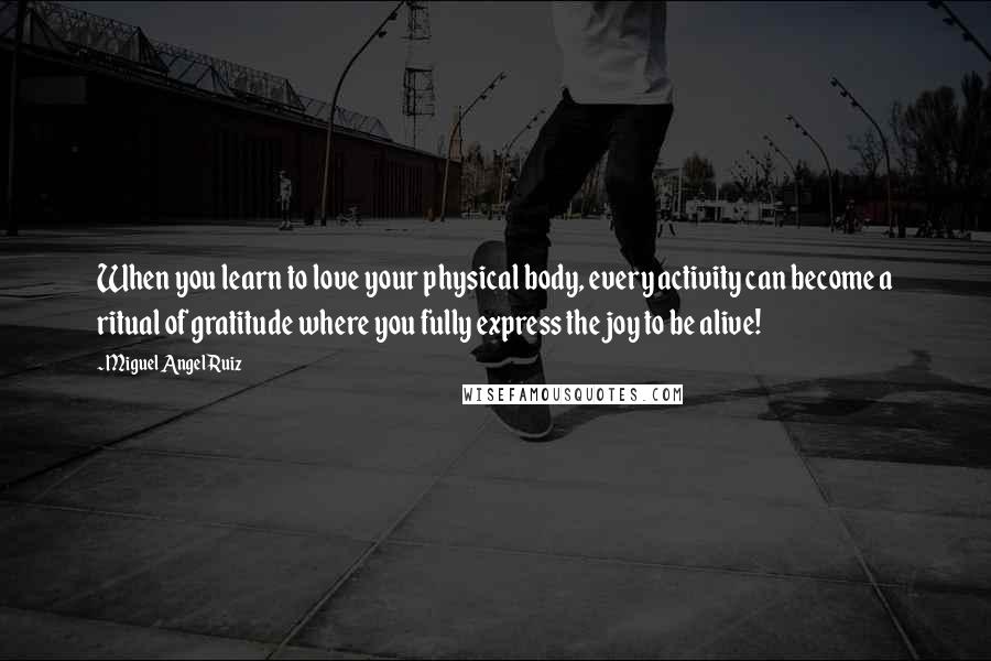 Miguel Angel Ruiz Quotes: When you learn to love your physical body, every activity can become a ritual of gratitude where you fully express the joy to be alive!