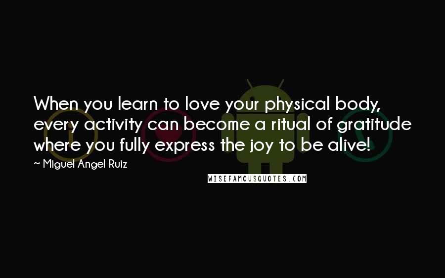 Miguel Angel Ruiz Quotes: When you learn to love your physical body, every activity can become a ritual of gratitude where you fully express the joy to be alive!