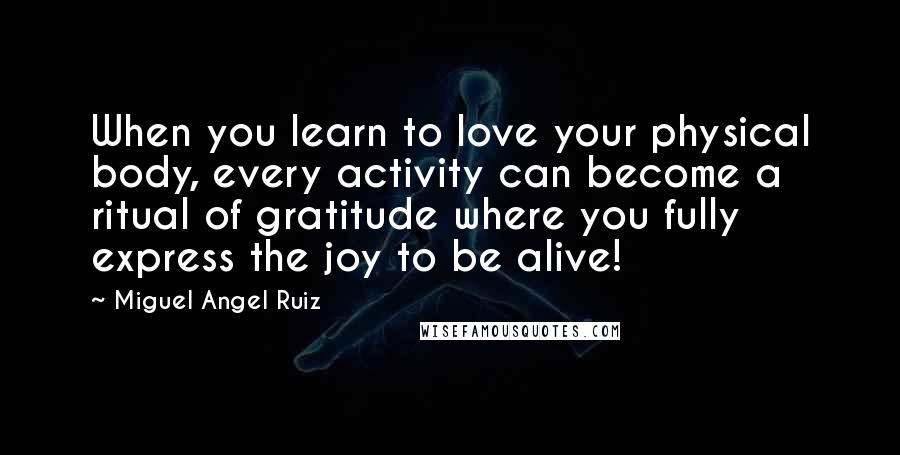 Miguel Angel Ruiz Quotes: When you learn to love your physical body, every activity can become a ritual of gratitude where you fully express the joy to be alive!