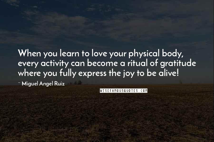 Miguel Angel Ruiz Quotes: When you learn to love your physical body, every activity can become a ritual of gratitude where you fully express the joy to be alive!