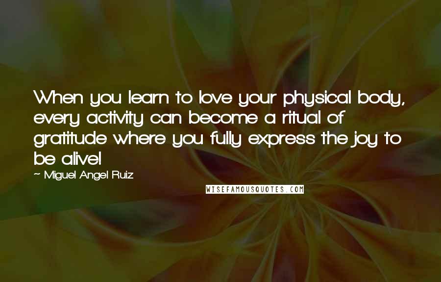 Miguel Angel Ruiz Quotes: When you learn to love your physical body, every activity can become a ritual of gratitude where you fully express the joy to be alive!