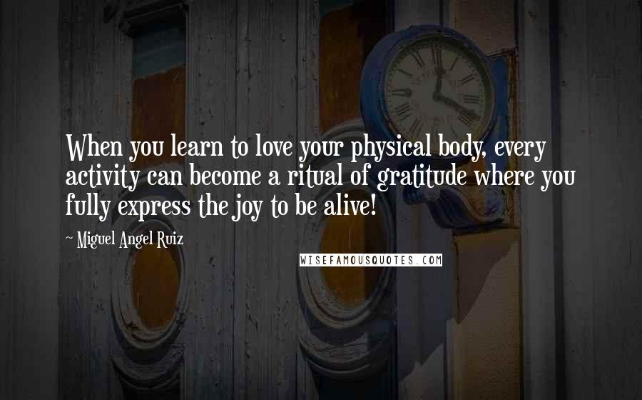 Miguel Angel Ruiz Quotes: When you learn to love your physical body, every activity can become a ritual of gratitude where you fully express the joy to be alive!