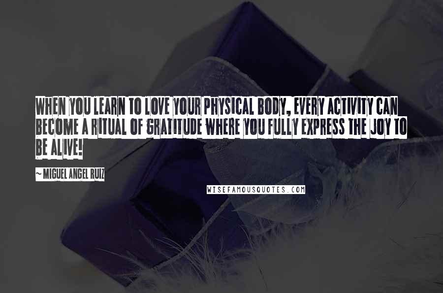 Miguel Angel Ruiz Quotes: When you learn to love your physical body, every activity can become a ritual of gratitude where you fully express the joy to be alive!