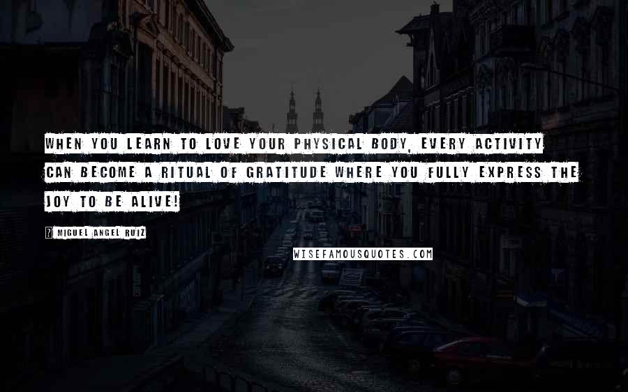 Miguel Angel Ruiz Quotes: When you learn to love your physical body, every activity can become a ritual of gratitude where you fully express the joy to be alive!