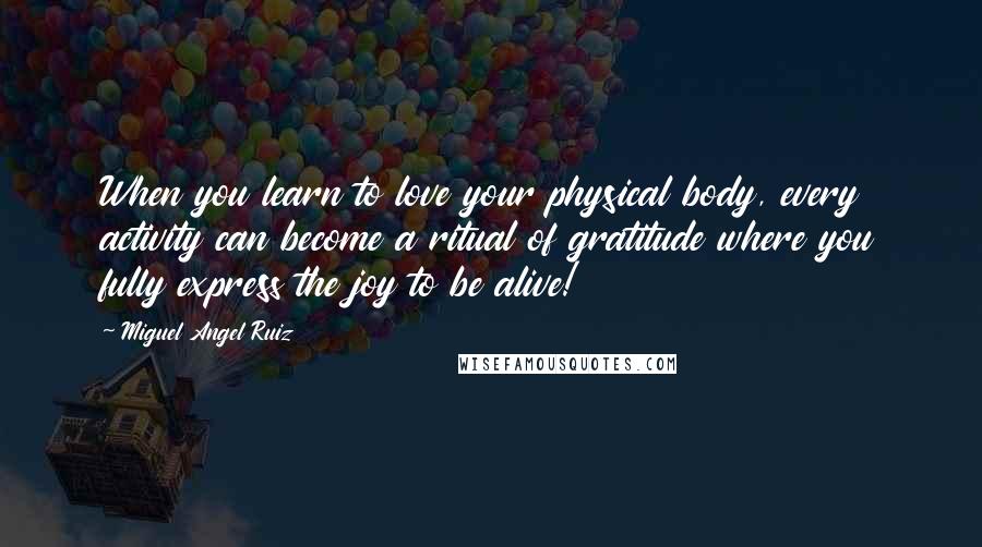 Miguel Angel Ruiz Quotes: When you learn to love your physical body, every activity can become a ritual of gratitude where you fully express the joy to be alive!