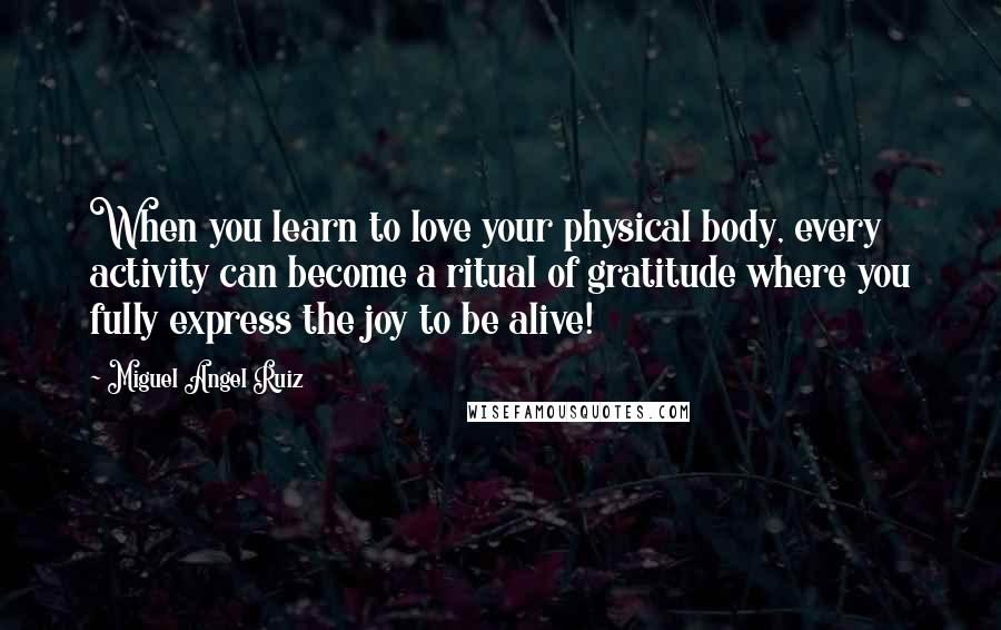 Miguel Angel Ruiz Quotes: When you learn to love your physical body, every activity can become a ritual of gratitude where you fully express the joy to be alive!