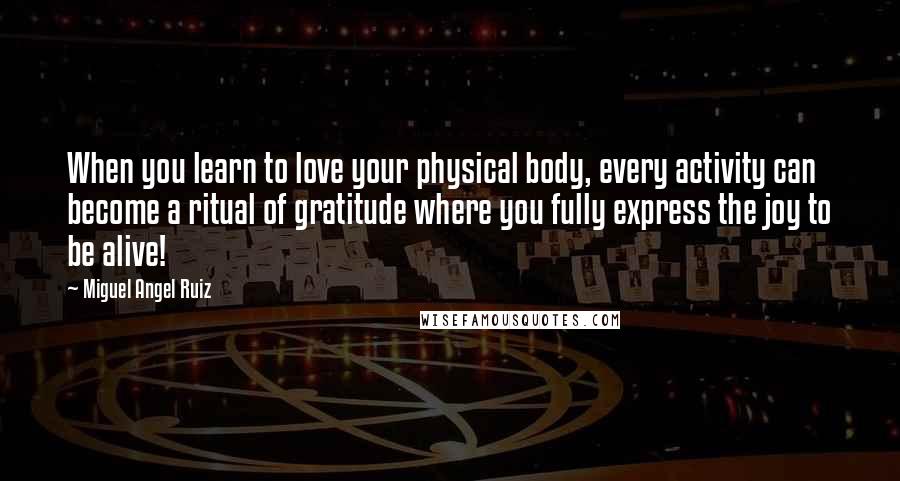 Miguel Angel Ruiz Quotes: When you learn to love your physical body, every activity can become a ritual of gratitude where you fully express the joy to be alive!