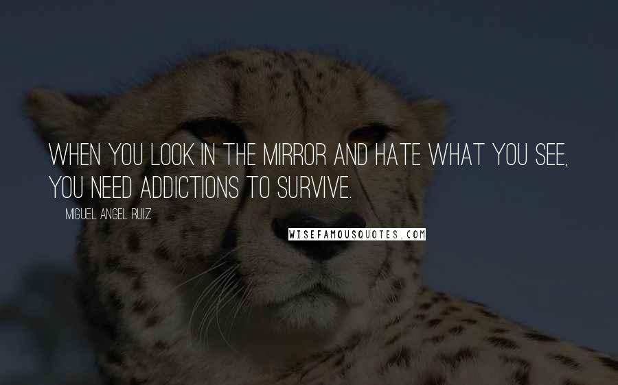 Miguel Angel Ruiz Quotes: When you look in the mirror and hate what you see, you need addictions to survive.