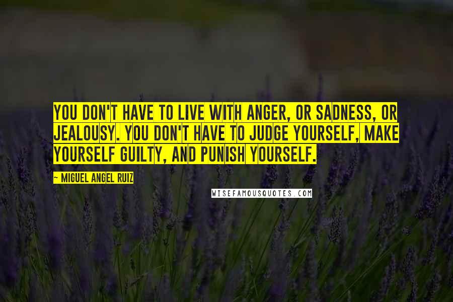 Miguel Angel Ruiz Quotes: You don't have to live with anger, or sadness, or jealousy. You don't have to judge yourself, make yourself guilty, and punish yourself.