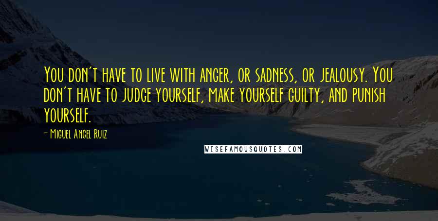 Miguel Angel Ruiz Quotes: You don't have to live with anger, or sadness, or jealousy. You don't have to judge yourself, make yourself guilty, and punish yourself.